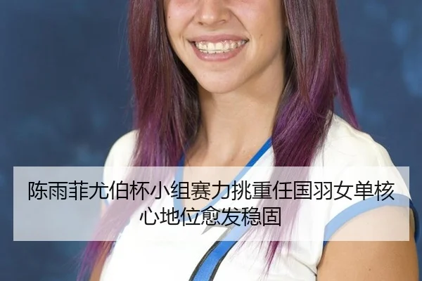 陈雨菲尤伯杯小组赛力挑重任国羽女单核心地位愈发稳固