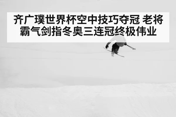 齐广璞世界杯空中技巧夺冠 老将霸气剑指冬奥三连冠终极伟业