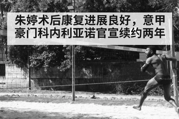 朱婷术后康复进展良好，意甲豪门科内利亚诺官宣续约两年